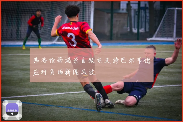 弗洛伦蒂诺亲自致电支持巴尔韦德应对负面新闻风波
