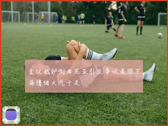 金玟哉铲倒库尼亚引发争议表现不满情绪火气十足