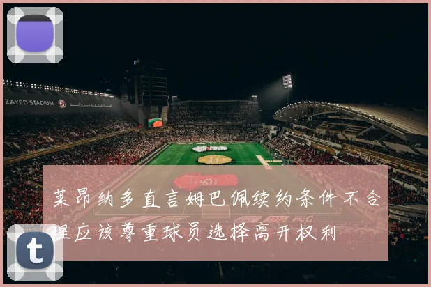 莱昂纳多直言姆巴佩续约条件不合理应该尊重球员选择离开权利