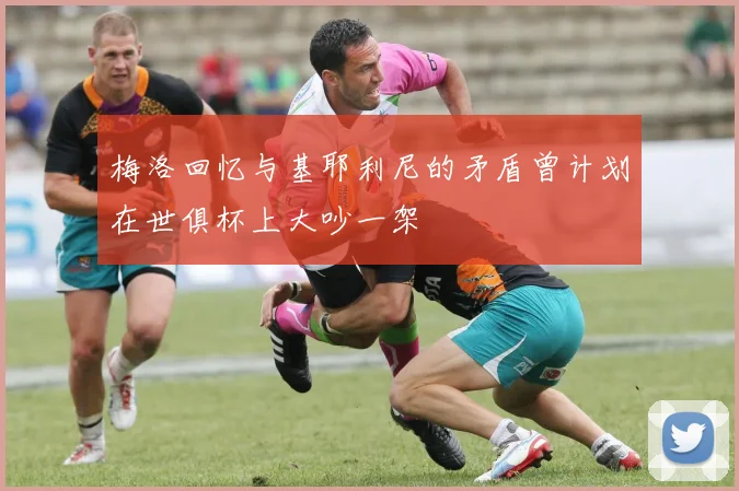 梅洛回忆与基耶利尼的矛盾曾计划在世俱杯上大吵一架