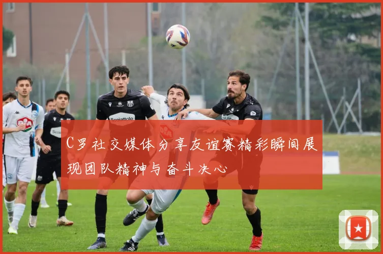 C罗社交媒体分享友谊赛精彩瞬间展现团队精神与奋斗决心