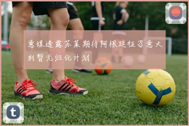 意媒透露苏莱期待阿根廷征召意大利暂无归化计划