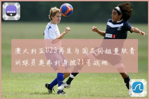 澳大利亚U23再度与国足同组曼联青训球员奥弗利身披21号战袍
