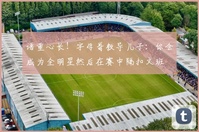 语重心长！字母哥教导儿子：你会成为全明星然后在赛中隔扣文班