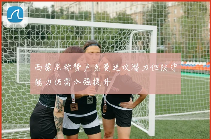 西蒙尼称赞卢克曼进攻潜力但防守能力仍需加强提升