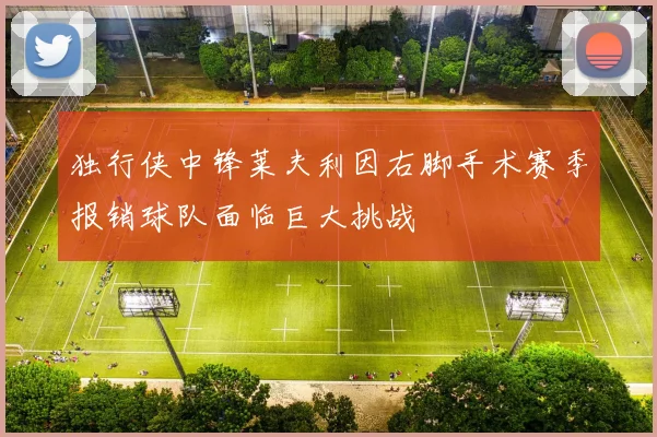 独行侠中锋莱夫利因右脚手术赛季报销球队面临巨大挑战