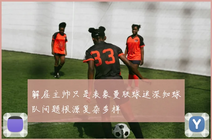 解雇主帅只是表象曼联球迷深知球队问题根源复杂多样