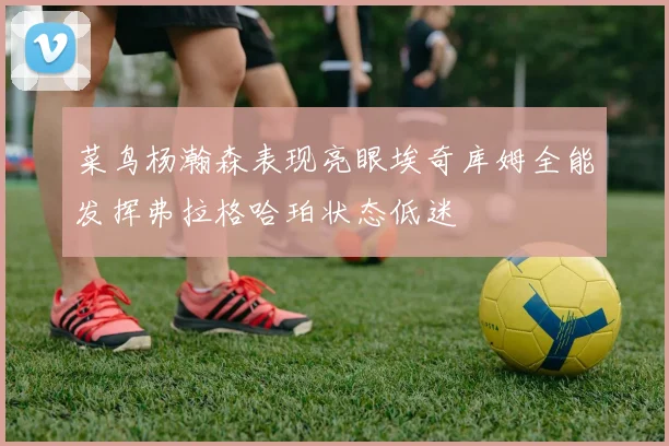 菜鸟杨瀚森表现亮眼埃奇库姆全能发挥弗拉格哈珀状态低迷