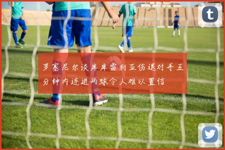 罗塞尼尔谈库库雷利亚伤退对手五分钟内连进两球令人难以置信