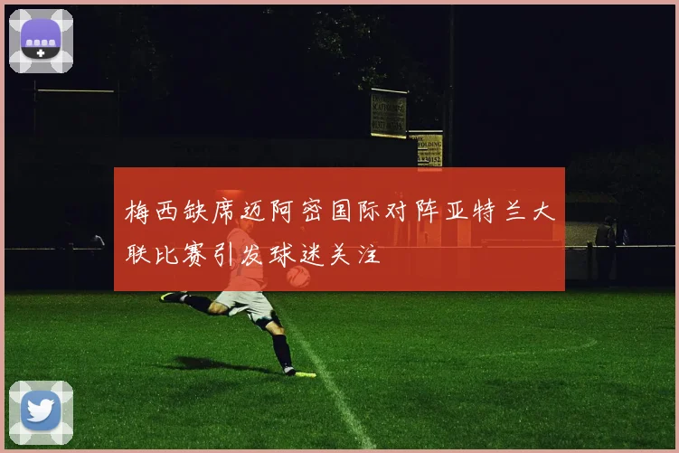 梅西缺席迈阿密国际对阵亚特兰大联比赛引发球迷关注