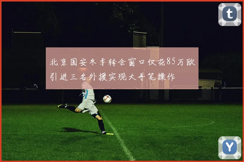 北京国安冬季转会窗口仅花85万欧引进三名外援实现大手笔操作