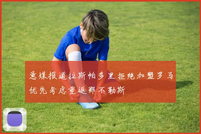 意媒报道拉斯帕多里拒绝加盟罗马优先考虑重返那不勒斯