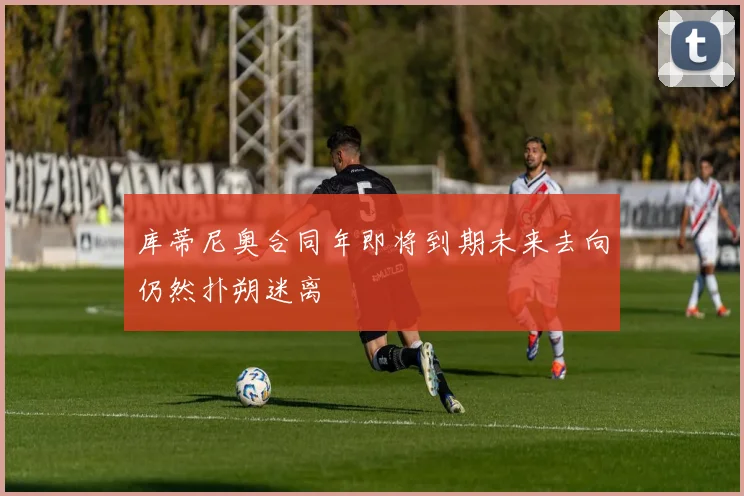 库蒂尼奥合同年即将到期未来去向仍然扑朔迷离