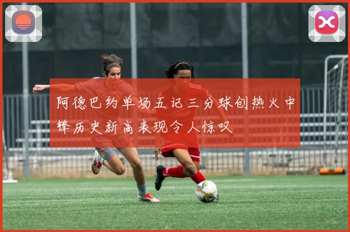 阿德巴约单场五记三分球创热火中锋历史新高表现令人惊叹