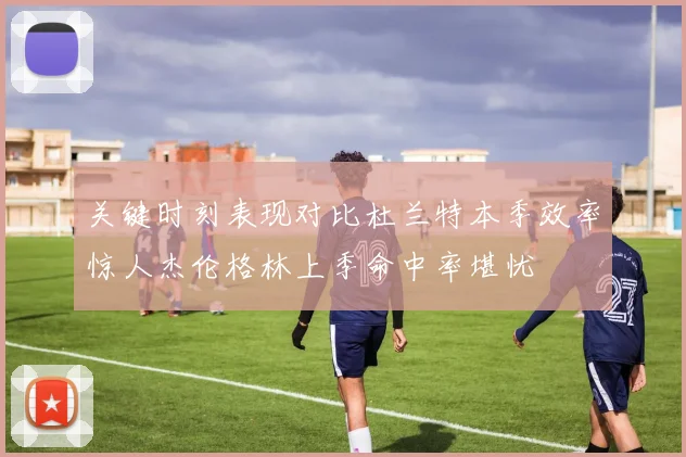 关键时刻表现对比杜兰特本季效率惊人杰伦格林上季命中率堪忧