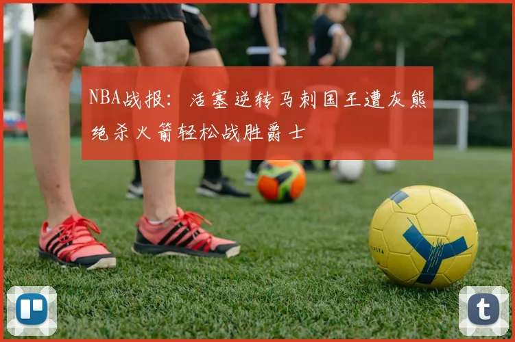 NBA战报：活塞逆转马刺国王遭灰熊绝杀火箭轻松战胜爵士