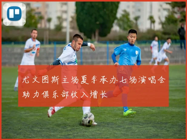 尤文图斯主场夏季承办七场演唱会助力俱乐部收入增长
