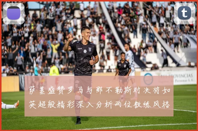 萨基盛赞罗马与那不勒斯对决将如英超般精彩深入分析两位教练风格