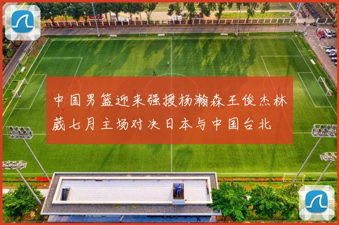 中国男篮迎来强援杨瀚森王俊杰林葳七月主场对决日本与中国台北