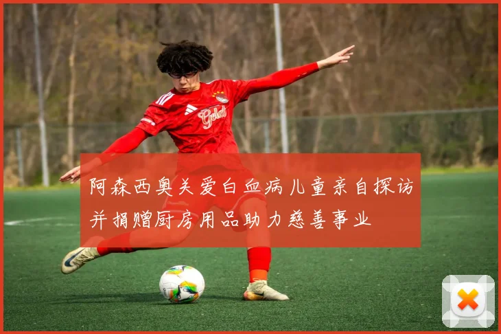阿森西奥关爱白血病儿童亲自探访并捐赠厨房用品助力慈善事业