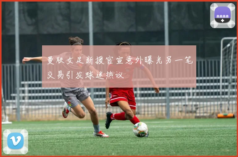 曼联女足新援官宣意外曝光另一笔交易引发球迷热议