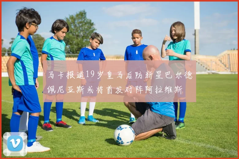 马卡报道19岁皇马后防新星巴尔德佩尼亚斯或将首发对阵阿拉维斯