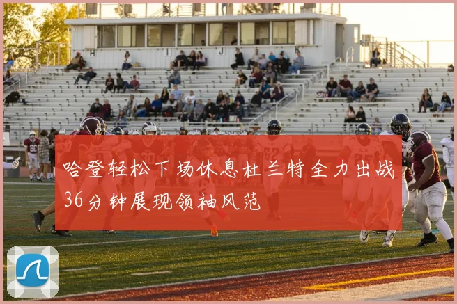 哈登轻松下场休息杜兰特全力出战36分钟展现领袖风范
