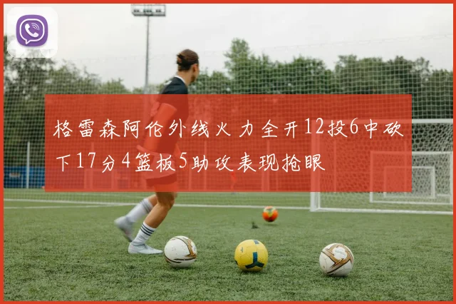 格雷森阿伦外线火力全开12投6中砍下17分4篮板5助攻表现抢眼