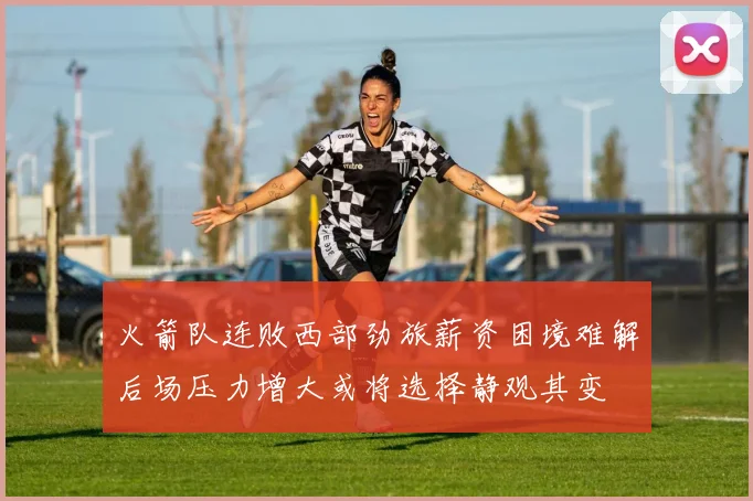 火箭队连败西部劲旅薪资困境难解后场压力增大或将选择静观其变