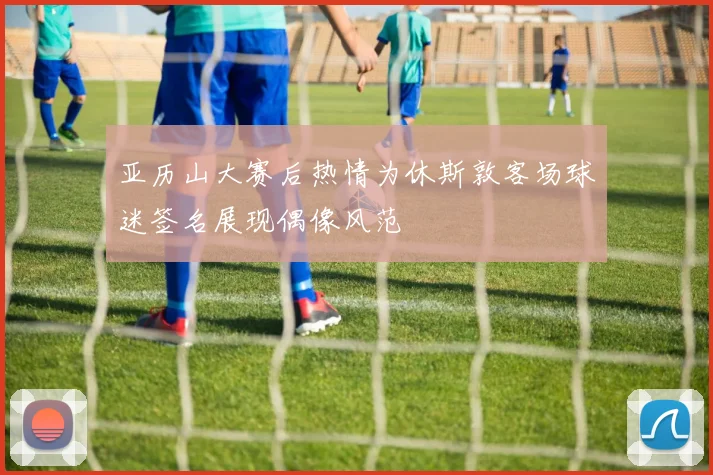亚历山大赛后热情为休斯敦客场球迷签名展现偶像风范