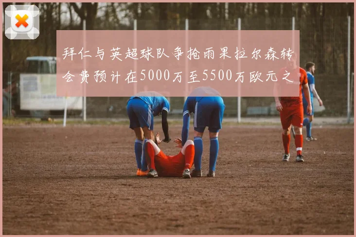 拜仁与英超球队争抢雨果拉尔森转会费预计在5000万至5500万欧元之间