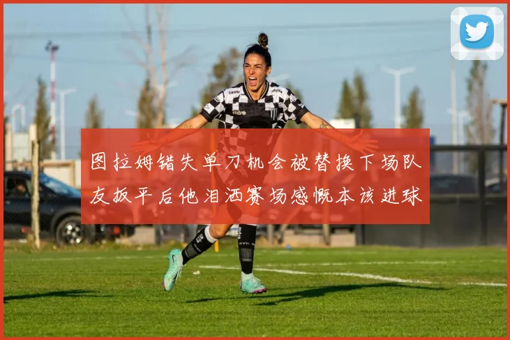 图拉姆错失单刀机会被替换下场队友扳平后他泪洒赛场感慨本该进球