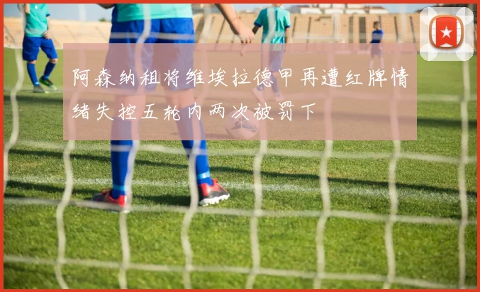 阿森纳租将维埃拉德甲再遭红牌情绪失控五轮内两次被罚下