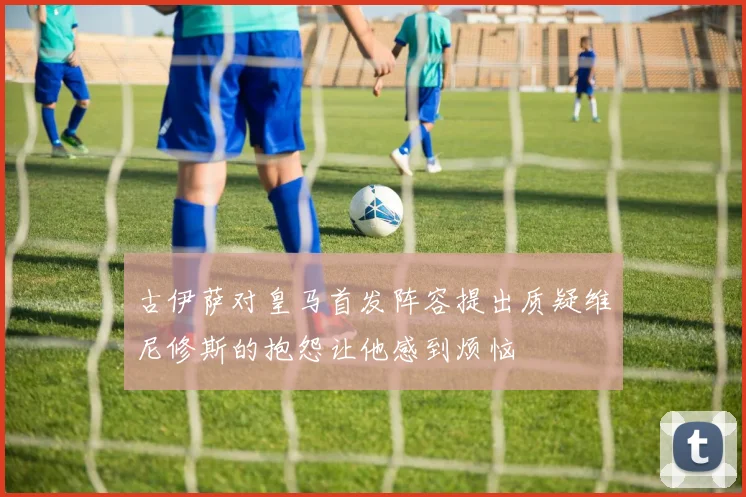 古伊萨对皇马首发阵容提出质疑维尼修斯的抱怨让他感到烦恼