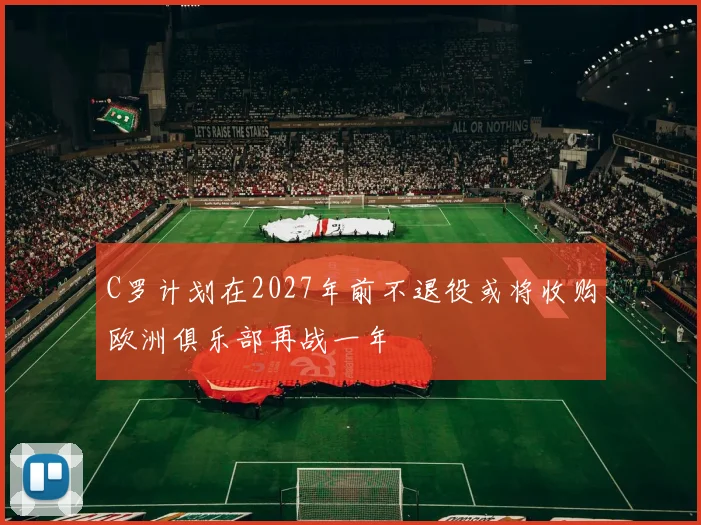 C罗计划在2027年前不退役或将收购欧洲俱乐部再战一年