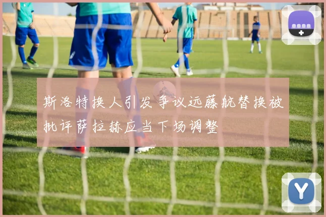 斯洛特换人引发争议远藤航替换被批评萨拉赫应当下场调整